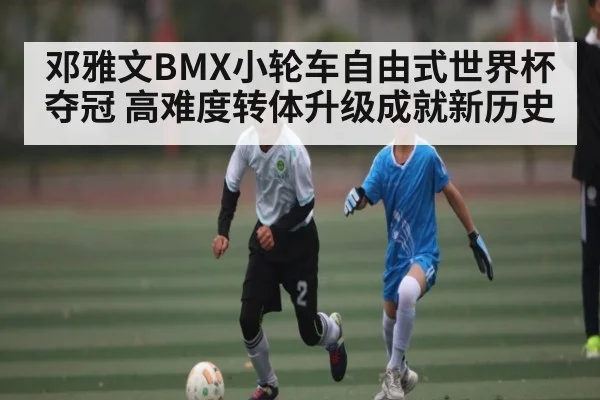 邓雅文BMX小轮车自由式世界杯夺冠 高难度转体升级成就新历史 | kaiyun